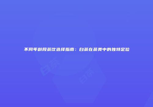 不同年龄段茶饮选择指南：白茶在茶类中的独特定位