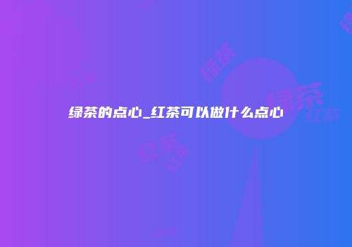 绿茶的点心_红茶可以做什么点心