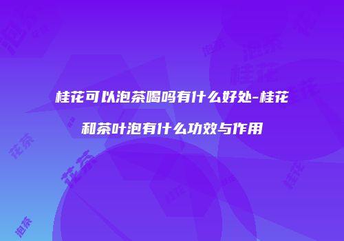 桂花可以泡茶喝吗有什么好处-桂花和茶叶泡有什么功效与作用