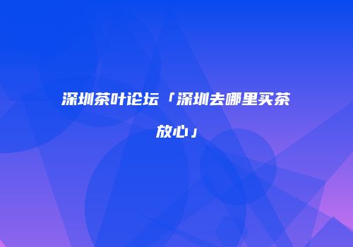 深圳茶叶论坛「深圳去哪里买茶放心」