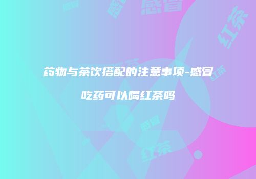 药物与茶饮搭配的注意事项-感冒吃药可以喝红茶吗