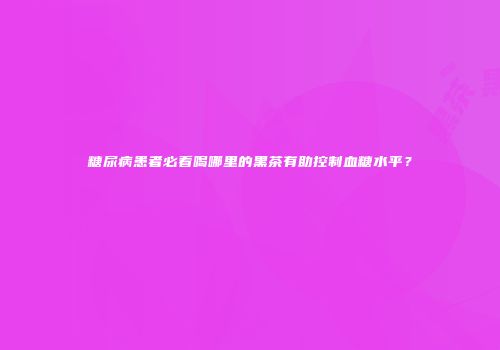 糖尿病患者必看喝哪里的黑茶有助控制血糖水平？