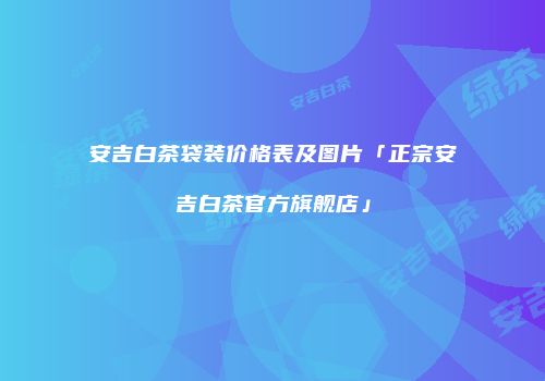 安吉白茶袋装价格表及图片「正宗安吉白茶官方旗舰店」