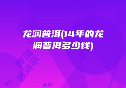 龙润普洱(14年的龙润普洱多少钱)
