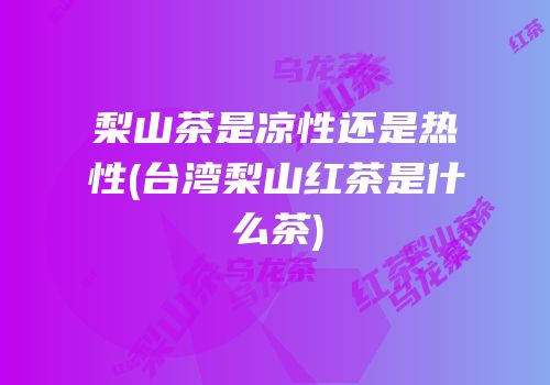 梨山茶是凉性还是热性(台湾梨山红茶是什么茶)