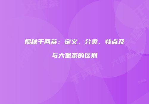揭秘千两茶：定义、分类、特点及与六堡茶的区别