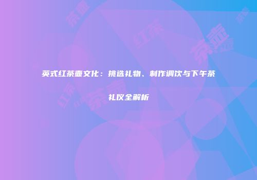 英式红茶壶文化：挑选礼物、制作调饮与下午茶礼仪全解析