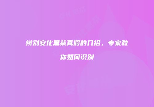 辨别安化黑茶真假的几招，专家教你如何识别