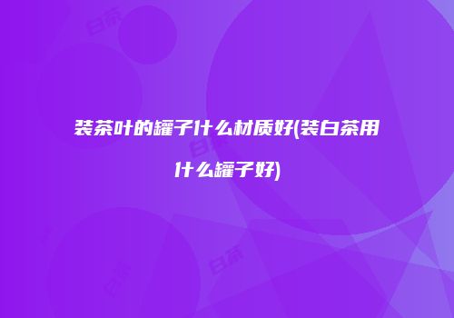 装茶叶的罐子什么材质好(装白茶用什么罐子好)