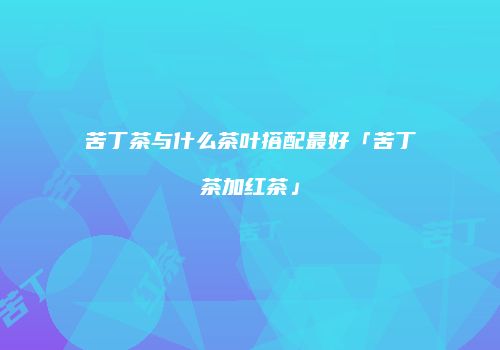 苦丁茶与什么茶叶搭配最好「苦丁茶加红茶」