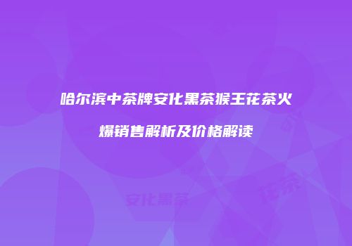 哈尔滨中茶牌安化黑茶猴王花茶火爆销售解析及价格解读