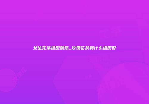 女生花茶搭配禁忌_玫瑰花茶和什么搭配好