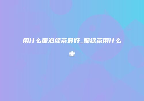 用什么壶泡绿茶最好_喝绿茶用什么壶