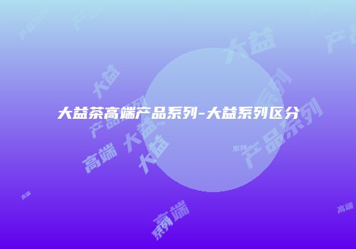 大益茶高端产品系列-大益系列区分