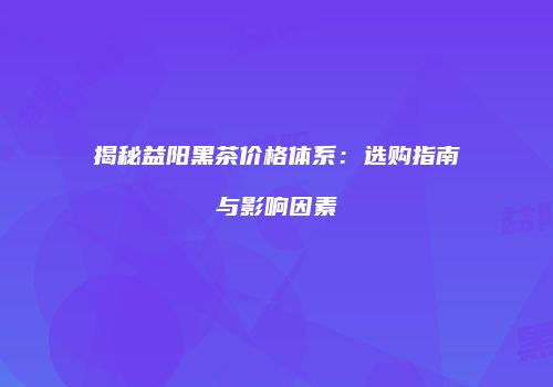 揭秘益阳黑茶价格体系：选购指南与影响因素