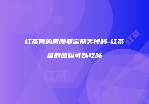红茶菌的菌膜要定期丢掉吗-红茶菌的菌膜可以吃吗