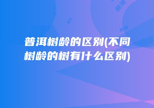 普洱树龄的区别(不同树龄的树有什么区别)