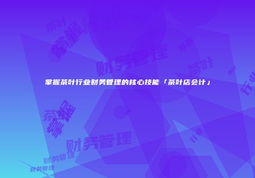 掌握茶叶行业财务管理的核心技能「茶叶店会计」