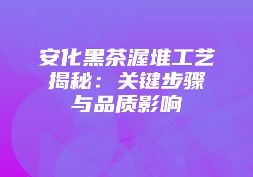 安化黑茶渥堆工艺揭秘：关键步骤与品质影响