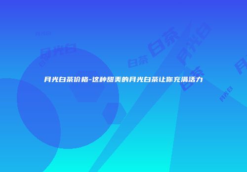 月光白茶价格-这种甜美的月光白茶让你充满活力