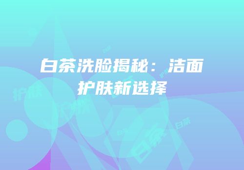 白茶洗脸揭秘：洁面护肤新选择