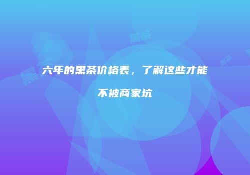六年的黑茶价格表，了解这些才能不被商家坑