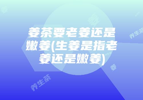 姜茶要老姜还是嫩姜(生姜是指老姜还是嫩姜)