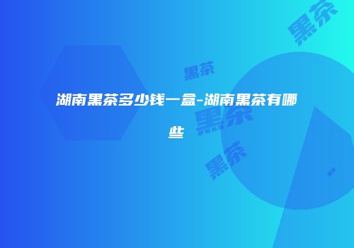 湖南黑茶多少钱一盒-湖南黑茶有哪些