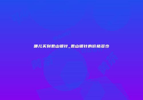 哪儿买到君山银针_君山银针的价格多少