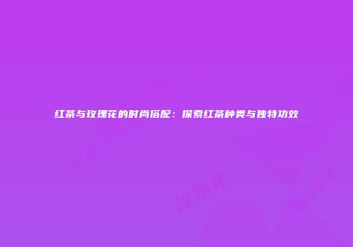 红茶与玫瑰花的时尚搭配：探索红茶种类与独特功效