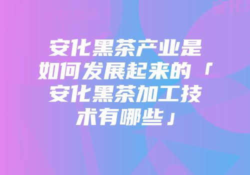 安化黑茶产业是如何发展起来的「安化黑茶加工技术有哪些」