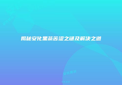 揭秘安化黑茶苦涩之谜及解决之道