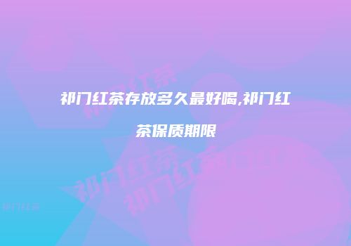 祁门红茶存放多久最好喝,祁门红茶保质期限