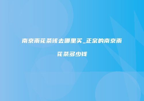 南京雨花茶该去哪里买_正宗的南京雨花茶多少钱