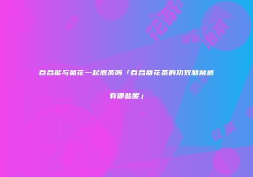 百合能与菊花一起泡茶吗「百合菊花茶的功效和禁忌有哪些呢」