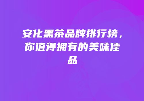 安化黑茶品牌排行榜，你值得拥有的美味佳品