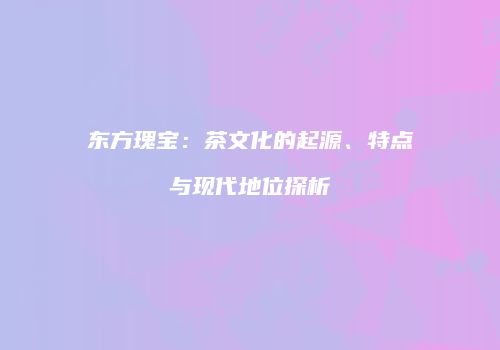 东方瑰宝：茶文化的起源、特点与现代地位探析