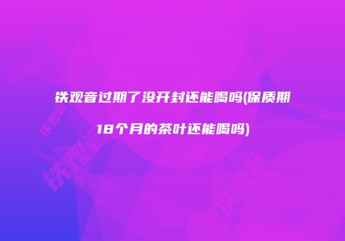 铁观音过期了没开封还能喝吗(保质期18个月的茶叶还能喝吗)