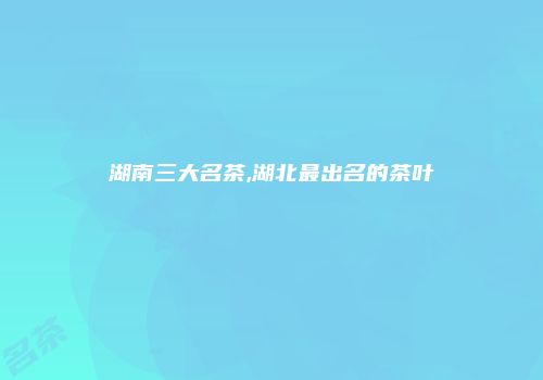 湖南三大名茶,湖北最出名的茶叶