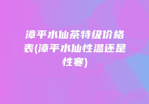 漳平水仙茶特级价格表(漳平水仙性温还是性寒)