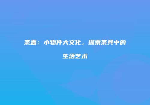 茶盖：小物件大文化，探索茶具中的生活艺术