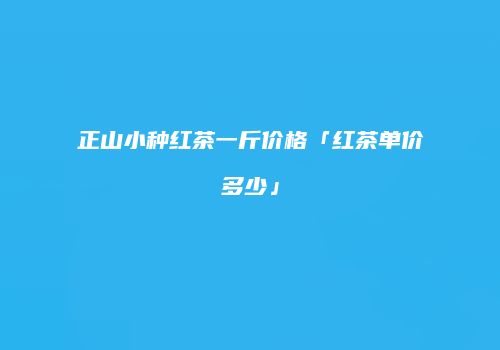 正山小种红茶一斤价格「红茶单价多少」