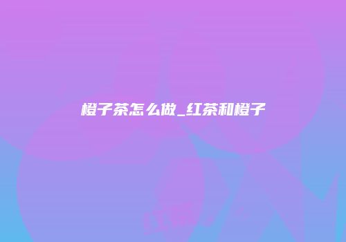 橙子茶怎么做_红茶和橙子