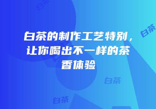 白茶的制作工艺特别，让你喝出不一样的茶香体验