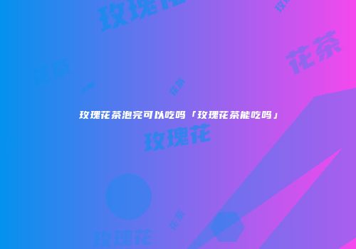 玫瑰花茶泡完可以吃吗「玫瑰花茶能吃吗」