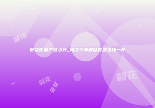 野菊花亩产多少斤_河南今年野菊花多少钱一斤