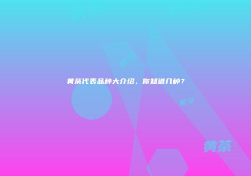 黄茶代表品种大介绍，你知道几种？