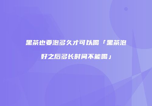 黑茶也要泡多久才可以喝「黑茶泡好之后多长时间不能喝」