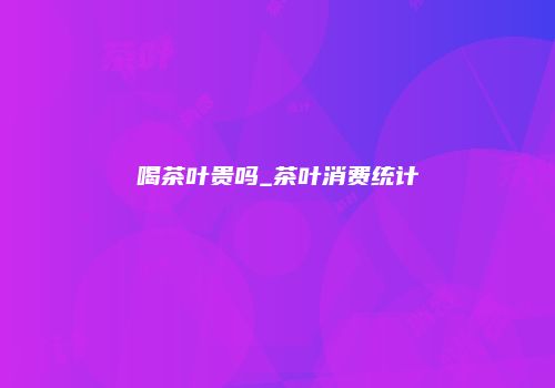 喝茶叶贵吗_茶叶消费统计