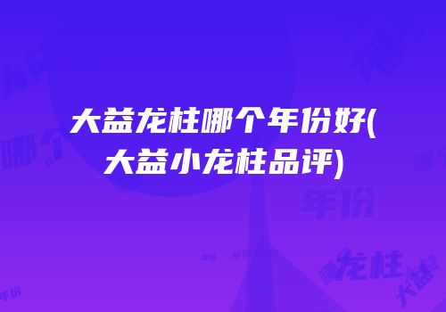 大益龙柱哪个年份好(大益小龙柱品评)